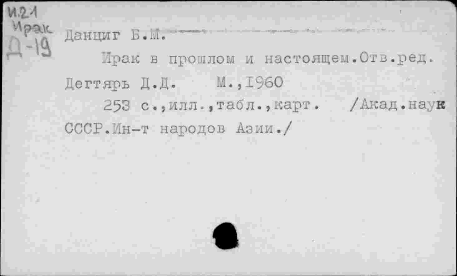 ﻿и.ги
Д-1&
Данциг Б. И. --
Ирак в прошлом и настоящем.Отв.ред.
Дегтярь Д.Д. М.,196О
253 с.,илл.,табл.,карт.
СССР.Ин-т народов Азии./
/Акад.наук